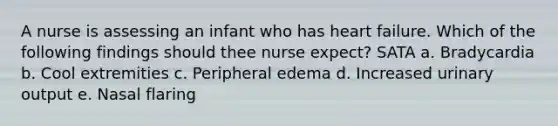 A nurse is assessing an infant who has heart failure. Which of the following findings should thee nurse expect? SATA a. Bradycardia b. Cool extremities c. Peripheral edema d. Increased urinary output e. Nasal flaring