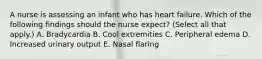 A nurse is assessing an infant who has heart failure. Which of the following findings should the nurse expect? (Select all that apply.) A. Bradycardia B. Cool extremities C. Peripheral edema D. Increased urinary output E. Nasal flaring