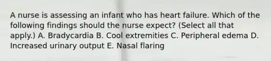 A nurse is assessing an infant who has heart failure. Which of the following findings should the nurse expect? (Select all that apply.) A. Bradycardia B. Cool extremities C. Peripheral edema D. Increased urinary output E. Nasal flaring