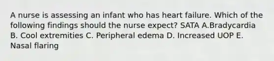 A nurse is assessing an infant who has heart failure. Which of the following findings should the nurse expect? SATA A.Bradycardia B. Cool extremities C. Peripheral edema D. Increased UOP E. Nasal flaring