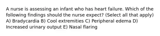 A nurse is assessing an infant who has heart failure. Which of the following findings should the nurse expect? (Select all that apply) A) Bradycardia B) Cool extremities C) Peripheral edema D) Increased urinary output E) Nasal flaring