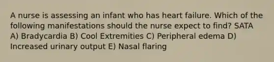 A nurse is assessing an infant who has heart failure. Which of the following manifestations should the nurse expect to find? SATA A) Bradycardia B) Cool Extremities C) Peripheral edema D) Increased urinary output E) Nasal flaring