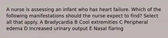 A nurse is assessing an infant who has heart failure. Which of the following manifestations should the nurse expect to find? Select all that apply. A Bradycardia B Cool extremities C Peripheral edema D Increased urinary output E Nasal flaring