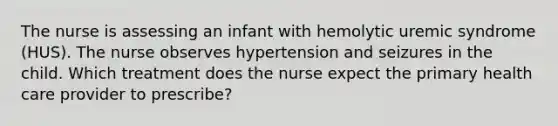 The nurse is assessing an infant with hemolytic uremic syndrome (HUS). The nurse observes hypertension and seizures in the child. Which treatment does the nurse expect the primary health care provider to prescribe?