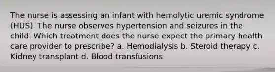 The nurse is assessing an infant with hemolytic uremic syndrome (HUS). The nurse observes hypertension and seizures in the child. Which treatment does the nurse expect the primary health care provider to prescribe? a. Hemodialysis b. Steroid therapy c. Kidney transplant d. Blood transfusions