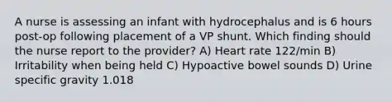 A nurse is assessing an infant with hydrocephalus and is 6 hours post-op following placement of a VP shunt. Which finding should the nurse report to the provider? A) Heart rate 122/min B) Irritability when being held C) Hypoactive bowel sounds D) Urine specific gravity 1.018