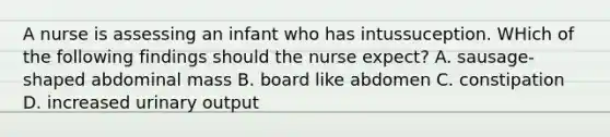 A nurse is assessing an infant who has intussuception. WHich of the following findings should the nurse expect? A. sausage-shaped abdominal mass B. board like abdomen C. constipation D. increased urinary output