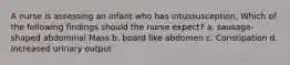 A nurse is assessing an infant who has intussusception. Which of the following findings should the nurse expect? a. sausage-shaped abdominal Mass b. board like abdomen c. Constipation d. increased urinary output