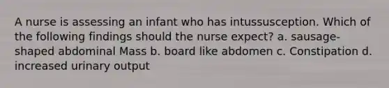 A nurse is assessing an infant who has intussusception. Which of the following findings should the nurse expect? a. sausage-shaped abdominal Mass b. board like abdomen c. Constipation d. increased urinary output