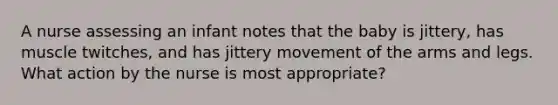 A nurse assessing an infant notes that the baby is jittery, has muscle twitches, and has jittery movement of the arms and legs. What action by the nurse is most appropriate?