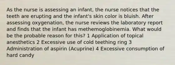 As the nurse is assessing an infant, the nurse notices that the teeth are erupting and the infant's skin color is bluish. After assessing oxygenation, the nurse reviews the laboratory report and finds that the infant has methemoglobinemia. What would be the probable reason for this? 1 Application of topical anesthetics 2 Excessive use of cold teething ring 3 Administration of aspirin (Acuprine) 4 Excessive consumption of hard candy