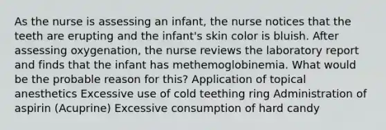 As the nurse is assessing an infant, the nurse notices that the teeth are erupting and the infant's skin color is bluish. After assessing oxygenation, the nurse reviews the laboratory report and finds that the infant has methemoglobinemia. What would be the probable reason for this? Application of topical anesthetics Excessive use of cold teething ring Administration of aspirin (Acuprine) Excessive consumption of hard candy