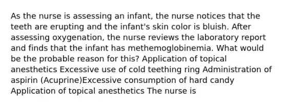 As the nurse is assessing an infant, the nurse notices that the teeth are erupting and the infant's skin color is bluish. After assessing oxygenation, the nurse reviews the laboratory report and finds that the infant has methemoglobinemia. What would be the probable reason for this? Application of topical anesthetics Excessive use of cold teething ring Administration of aspirin (Acuprine)Excessive consumption of hard candy Application of topical anesthetics The nurse is