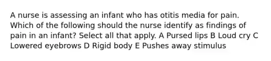 A nurse is assessing an infant who has otitis media for pain. Which of the following should the nurse identify as findings of pain in an infant? Select all that apply. A Pursed lips B Loud cry C Lowered eyebrows D Rigid body E Pushes away stimulus