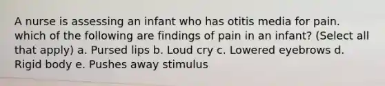 A nurse is assessing an infant who has otitis media for pain. which of the following are findings of pain in an infant? (Select all that apply) a. Pursed lips b. Loud cry c. Lowered eyebrows d. Rigid body e. Pushes away stimulus