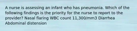 A nurse is assessing an infant who has pneumonia. Which of the following findings is the priority for the nurse to report to the provider? Nasal flaring WBC count 11,300/mm3 Diarrhea Abdominal distension