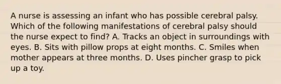 A nurse is assessing an infant who has possible cerebral palsy. Which of the following manifestations of cerebral palsy should the nurse expect to find? A. Tracks an object in surroundings with eyes. B. Sits with pillow props at eight months. C. Smiles when mother appears at three months. D. Uses pincher grasp to pick up a toy.