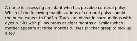 A nurse is assessing an infant who has possible cerebral palsy. Which of the following manifestations of cerebral palsy should the nurse expect to find? a. Tracks an object in surroundings with eyes b. Sits with pillow props at eight months c. Smiles when mother appears at three months d. Uses pincher grasp to pick up a toy