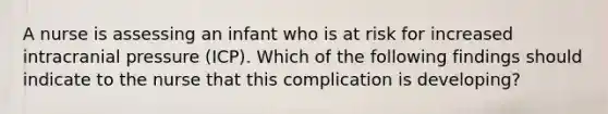 A nurse is assessing an infant who is at risk for increased intracranial pressure (ICP). Which of the following findings should indicate to the nurse that this complication is developing?