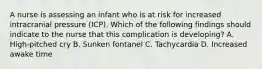 A nurse is assessing an infant who is at risk for increased intracranial pressure (ICP). Which of the following findings should indicate to the nurse that this complication is developing? A. High-pitched cry B. Sunken fontanel C. Tachycardia D. Increased awake time