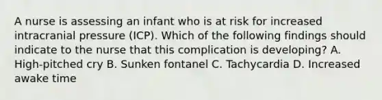 A nurse is assessing an infant who is at risk for increased intracranial pressure (ICP). Which of the following findings should indicate to the nurse that this complication is developing? A. High-pitched cry B. Sunken fontanel C. Tachycardia D. Increased awake time