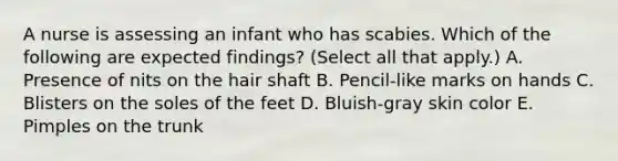 A nurse is assessing an infant who has scabies. Which of the following are expected findings? (Select all that apply.) A. Presence of nits on the hair shaft B. Pencil-like marks on hands C. Blisters on the soles of the feet D. Bluish-gray skin color E. Pimples on the trunk