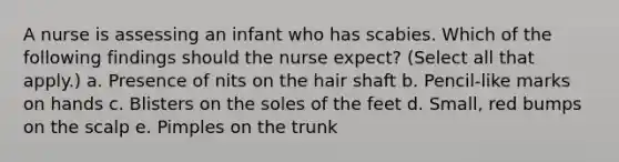 A nurse is assessing an infant who has scabies. Which of the following findings should the nurse expect? (Select all that apply.) a. Presence of nits on the hair shaft b. Pencil-like marks on hands c. Blisters on the soles of the feet d. Small, red bumps on the scalp e. Pimples on the trunk