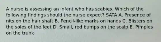 A nurse is assessing an infant who has scabies. Which of the following findings should the nurse expect? SATA A. Presence of nits on the hair shaft B. Pencil-like marks on hands C. Blisters on the soles of the feet D. Small, red bumps on the scalp E. Pimples on the trunk