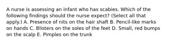 A nurse is assessing an infant who has scabies. Which of the following findings should the nurse expect? (Select all that apply.) A. Presence of nits on the hair shaft B. Pencil‑like marks on hands C. Blisters on the soles of the feet D. Small, red bumps on the scalp E. Pimples on the trunk