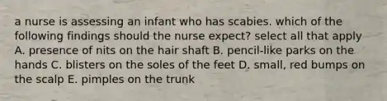 a nurse is assessing an infant who has scabies. which of the following findings should the nurse expect? select all that apply A. presence of nits on the hair shaft B. pencil-like parks on the hands C. blisters on the soles of the feet D. small, red bumps on the scalp E. pimples on the trunk