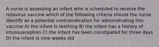 A nurse is assessing an infant who is scheduled to receive the rotavirus vaccine which of the following criteria should the nurse identify as a potential contraindication for administrating this vaccine A) the infant is teething B) the infant has a history of intussusception C) the infant has been constipated for three days D) the infant is nine weeks old