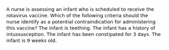 A nurse is assessing an infant who is scheduled to receive the rotavirus vaccine. Which of the following criteria should the nurse identify as a potential contraindication for administering this vaccine? The infant is teething. The infant has a history of intussusception. The infant has been constipated for 3 days. The infant is 9 weeks old.