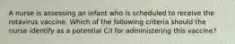 A nurse is assessing an infant who is scheduled to receive the rotavirus vaccine. Which of the following criteria should the nurse identify as a potential C/I for administering this vaccine?