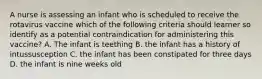 A nurse is assessing an infant who is scheduled to receive the rotavirus vaccine which of the following criteria should learner so identify as a potential contraindication for administering this vaccine? A. The infant is teething B. the infant has a history of intussusception C. the infant has been constipated for three days D. the infant is nine weeks old