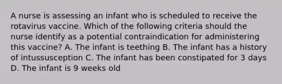 A nurse is assessing an infant who is scheduled to receive the rotavirus vaccine. Which of the following criteria should the nurse identify as a potential contraindication for administering this vaccine? A. The infant is teething B. The infant has a history of intussusception C. The infant has been constipated for 3 days D. The infant is 9 weeks old