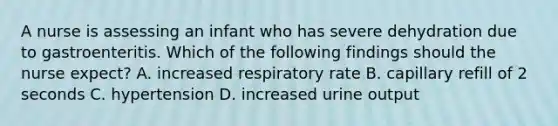 A nurse is assessing an infant who has severe dehydration due to gastroenteritis. Which of the following findings should the nurse expect? A. increased respiratory rate B. capillary refill of 2 seconds C. hypertension D. increased urine output