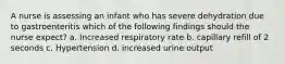 A nurse is assessing an infant who has severe dehydration due to gastroenteritis which of the following findings should the nurse expect? a. Increased respiratory rate b. capillary refill of 2 seconds c. Hypertension d. increased urine output