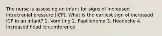 The nurse is assessing an infant for signs of increased intracranial pressure (ICP). What is the earliest sign of increased ICP in an infant? 1. Vomiting 2. Papilledema 3. Headache 4. Increased head circumference