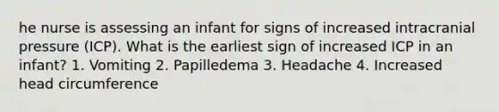 he nurse is assessing an infant for signs of increased intracranial pressure (ICP). What is the earliest sign of increased ICP in an infant? 1. Vomiting 2. Papilledema 3. Headache 4. Increased head circumference