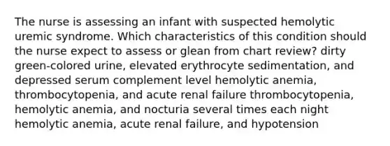 The nurse is assessing an infant with suspected hemolytic uremic syndrome. Which characteristics of this condition should the nurse expect to assess or glean from chart review? dirty green-colored urine, elevated erythrocyte sedimentation, and depressed serum complement level hemolytic anemia, thrombocytopenia, and acute renal failure thrombocytopenia, hemolytic anemia, and nocturia several times each night hemolytic anemia, acute renal failure, and hypotension