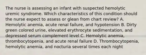 The nurse is assessing an infant with suspected hemolytic uremic syndrome. Which characteristics of this condition should the nurse expect to assess or glean from chart review? A. Hemolytic anemia, acute renal failure, and hypotension B. Dirty green colored urine, elevated erythrocyte sedimentation, and depressed serum complement level C. Hemolytic anemia, thrombocytopenia, and acute renal failure D. Thrombocytopenia, hemolytic anemia, and nocturia several times each night