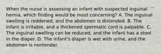 When the nurse is assessing an infant with suspected inguinal hernia, which finding would be most concerning? A. The inguinal swelling is reddened, and the abdomen is distended. B. The infant is irritable, and a thickened spermatic cord is palpable. C. The inguinal swelling can be reduced, and the infant has a stool in the diaper. D. The infant's diaper is wet with urine, and the abdomen is nontender.