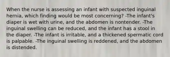 When the nurse is assessing an infant with suspected inguinal hernia, which finding would be most concerning? -The infant's diaper is wet with urine, and the abdomen is nontender. -The inguinal swelling can be reduced, and the infant has a stool in the diaper. -The infant is irritable, and a thickened spermatic cord is palpable. -The inguinal swelling is reddened, and the abdomen is distended.