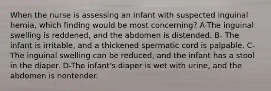 When the nurse is assessing an infant with suspected inguinal hernia, which finding would be most concerning? A-The inguinal swelling is reddened, and the abdomen is distended. B- The infant is irritable, and a thickened spermatic cord is palpable. C- The inguinal swelling can be reduced, and the infant has a stool in the diaper. D-The infant's diaper is wet with urine, and the abdomen is nontender.