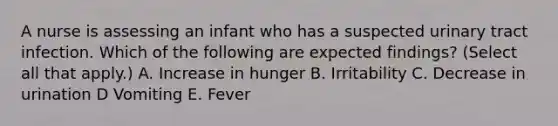 A nurse is assessing an infant who has a suspected urinary tract infection. Which of the following are expected findings? (Select all that apply.) A. Increase in hunger B. Irritability C. Decrease in urination D Vomiting E. Fever