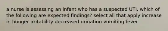 a nurse is assessing an infant who has a suspected UTI. which of the following are expected findings? select all that apply increase in hunger irritability decreased urination vomiting fever