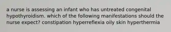 a nurse is assessing an infant who has untreated congenital hypothyroidism. which of the following manifestations should the nurse expect? constipation hyperreflexia oily skin hyperthermia