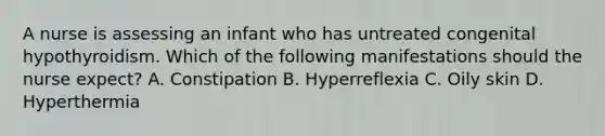 A nurse is assessing an infant who has untreated congenital hypothyroidism. Which of the following manifestations should the nurse expect? A. Constipation B. Hyperreflexia C. Oily skin D. Hyperthermia