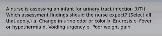 A nurse is assessing an infant for urinary tract infection (UTI). Which assessment findings should the nurse expect? (Select all that apply.) a. Change in urine odor or color b. Enuresis c. Fever or hypothermia d. Voiding urgency e. Poor weight gain