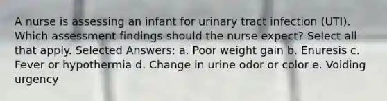 A nurse is assessing an infant for urinary tract infection (UTI). Which assessment findings should the nurse expect? Select all that apply. Selected Answers: a. Poor weight gain b. Enuresis c. Fever or hypothermia d. Change in urine odor or color e. Voiding urgency